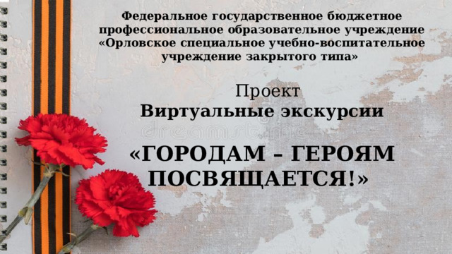 Федеральное государственное бюджетное профессиональное образовательное учреждение «Орловское специальное учебно-воспитательное учреждение закрытого типа»         Проект Виртуальные экскурсии  «ГОРОДАМ – ГЕРОЯМ ПОСВЯЩАЕТСЯ!» 