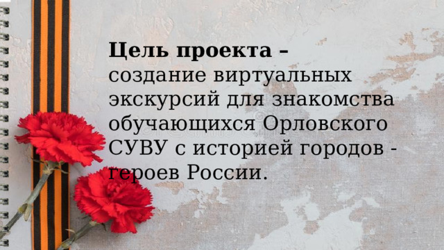   Цель проекта  – создание виртуальных экскурсий для знакомства обучающихся Орловского СУВУ с историей городов - героев России. 