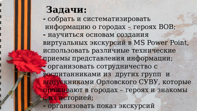   Задачи: - собрать и систематизировать  информацию о городах – героях ВОВ; - научиться основам создания виртуальных экскурсий в MS Power Point, использовать различные технические приемы представления информации; - организовать сотрудничество с воспитанниками из других групп и выпускниками Орловского СУВУ, которые проживают в городах – героях и знакомы с их историей; - организовать показ экскурсий обучающимся Орловского СУВУ; - провести конкурс плакатов «Во имя Победы!» 