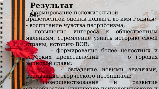   Результаты:   - формирование положительной нравственной оценки подвига во имя Родины; - воспитание чувства патриотизма; - повышение интереса к общественным явлениям, стремление узнать историю своей страны, историю ВОВ;  - формирование более целостных и глубоких представлений о городах воинской славы;  - овладение новыми знаниями, реализация творческого потенциала; - совершенствование и развитие способностей, улучшение психологического и социального самочувствия. 