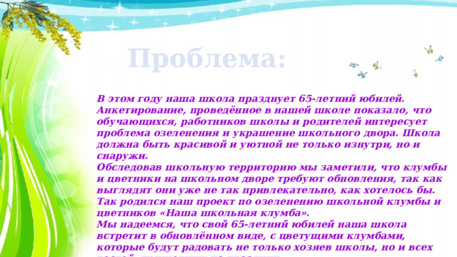 Проблема: В этом году наша школа празднует 65-летний юбилей. Анкетирование, проведённое в нашей школе показало, что обучающихся, работников школы и родителей интересует проблема озеленения и украшение школьного двора. Школа должна быть красивой и уютной не только изнутри, но и снаружи. Обследовав школьную территорию мы заметили, что клумбы и цветники на школьном дворе требуют обновления, так как выглядят они уже не так привлекательно, как хотелось бы. Так родился наш проект по озеленению школьной клумбы и цветников «Наша школьная клумба». Мы надеемся, что свой 65-летний юбилей наша школа встретит в обновлённом виде, с цветущими клумбами, которые будут радовать не только хозяев школы, но и всех гостей, пришедших на праздник. 