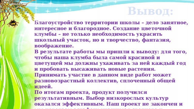 Вывод: Благоустройство территории школы – дело занятное, интересное и благородное. Создание цветочной клумбы – не только необходимость украсить школьный участок, но и творчество, фантазия, воображение. В результате работы мы пришли к выводу: для того, чтобы наша клумба была самой красивой и цветущей мы должны ухаживать за ней каждый год и пробовать высаживать новые растения. Принимать участие в данном виде работ может разновозрастный коллектив, сплоченный общей идеей. По итогам проекта, продукт получился результативным. Выбор низкорослых культур оказался эффективным. Наш проект не закончен и мы передаем эстафету учащимся среднего и старшего звена (июль – сентябрь), полив, прополка, сбор семян и подготовка отчетной документации в виде презентации «Наша школьная клумба». 