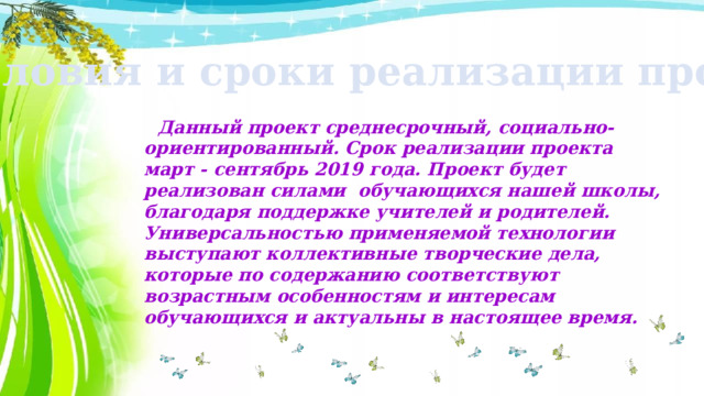 Условия и сроки реализации проекта:  Данный проект среднесрочный, социально-ориентированный. Срок реализации проекта март - сентябрь 2019 года. Проект будет реализован силами обучающихся нашей школы, благодаря поддержке учителей и родителей. Универсальностью применяемой технологии выступают коллективные творческие дела, которые по содержанию соответствуют возрастным особенностям и интересам обучающихся и актуальны в настоящее время.  