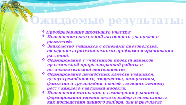 Ожидаемые результаты: Преобразование школьного участка; Повышение социальной активности учащихся и родителей; Знакомство учащихся с основами цветоводства, овладение агротехническими приёмами выращивания растений; Формирование у участников проекта навыков практической природоохранной работы и исследовательской деятельности; Формирование личностных качеств учащихся: целеустремлённости, творчества, инициативы, фантазии и трудолюбия, способствующих личному росту каждого участника проекта; Повышения мотивации и самооценки учащихся, формирования умения делать выбор и осмысливать как последствия данного выбора, так и результат собственной деятельности; Создание атмосферы сотрудничества между всеми участниками проекта.  