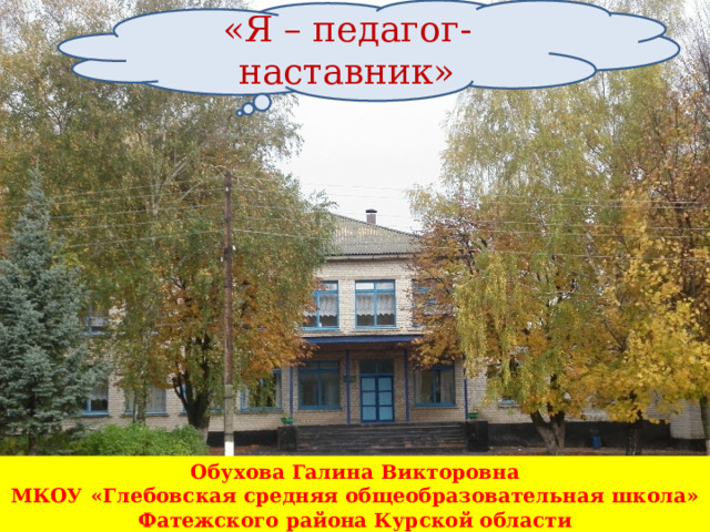 «Я – педагог-наставник» Обухова Галина Викторовна МКОУ «Глебовская средняя общеобразовательная школа» Фатежский район Курская область.  Обухова Галина Викторовна МКОУ «Глебовская средняя общеобразовательная школа» Фатежского района Курской области 