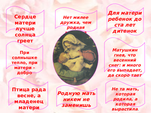 Для матери ребенок до ста лет дитенок Сердце матери лучше солнца греет Нет милее дружка, чем родная матушка Матушкин гнев, что весенний снег: и много его выпадает, да скоро тает При солнышке тепло, при матери - добро Птица рада весне, а младенец матери Не та мать, которая родила, а которая вырастила . Родную мать никем не заменишь 