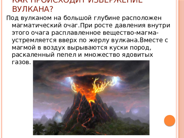 Как происходит извержение вулкана? Под вулканом на большой глубине расположен магматический очаг.При росте давления внутри этого очага расплавленное вещество-магма-устремляется вверх по жерлу вулкана.Вместе с магмой в воздух вырываются куски пород, раскаленный пепел и множество ядовитых газов. 