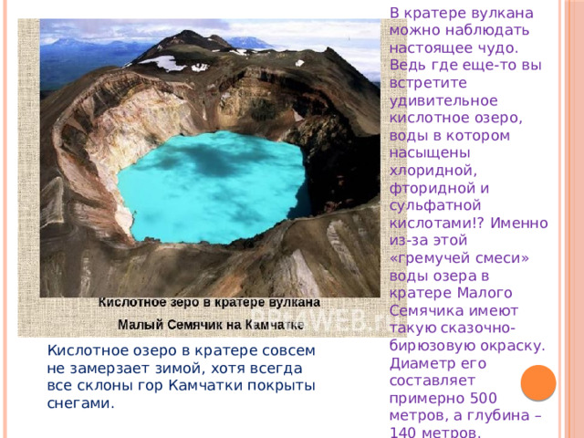 В кратере вулкана можно наблюдать настоящее чудо. Ведь где еще-то вы встретите удивительное кислотное озеро, воды в котором насыщены хлоридной, фторидной и сульфатной кислотами!? Именно из-за этой «гремучей смеси» воды озера в кратере Малого Семячика имеют такую сказочно-бирюзовую окраску. Диаметр его составляет примерно 500 метров, а глубина – 140 метров. Кислотное озеро в кратере совсем не замерзает зимой, хотя всегда все склоны гор Камчатки покрыты снегами. 