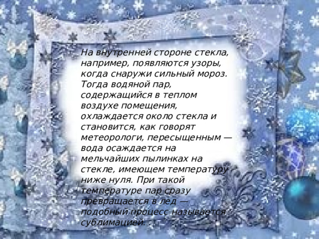 На внутренней стороне стекла, например, появляются узоры, когда снаружи сильный мороз. Тогда водяной пар, содержащийся в теплом воздухе помещения, охлаждается около стекла и становится, как говорят метеорологи, пересыщенным — вода осаждается на мельчайших пылинках на стекле, имеющем температуру ниже нуля. При такой температуре пар сразу превращается в лед — подобный процесс называется сублимацией. 