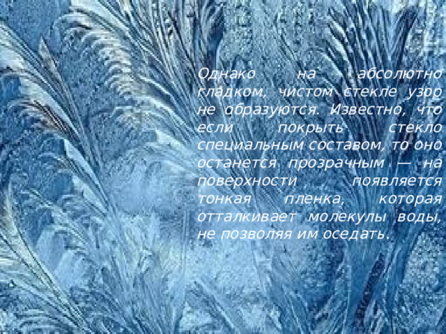 Однако на абсолютно гладком, чистом стекле узор не образуются. Известно, что если покрыть стекло специальным составом, то оно останется прозрачным — на поверхности появляется тонкая пленка, которая отталкивает молекулы воды, не позволяя им оседать. 