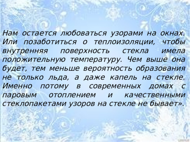   Нам остается любоваться узорами на окнах. Или позаботиться о теплоизоляции, чтобы внутренняя поверхность стекла имела положительную температуру. Чем выше она будет, тем меньше вероятность образования не только льда, а даже капель на стекле. Именно потому в современных домах с паровым отоплением и качественными стеклопакетами узоров на стекле не бывает».  