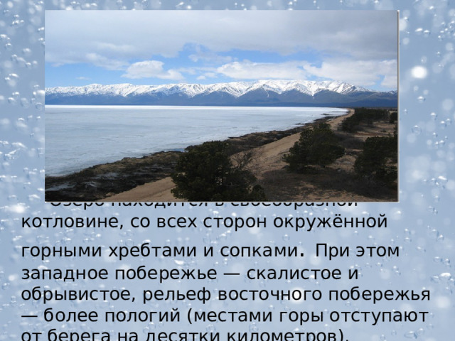  Озеро находится в своеобразной котловине, со всех сторон окружённой горными хребтами и сопками . При этом западное побережье — скалистое и обрывистое, рельеф восточного побережья — более пологий (местами горы отступают от берега на десятки километров).  