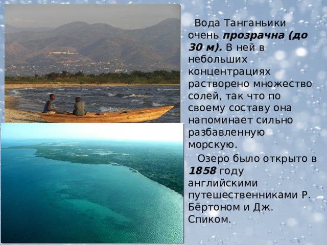  Вода Танганьики очень прозрачна  (до 30 м). В ней в небольших концентрациях растворено множество солей, так что по своему составу она напоминает сильно разбавленную морскую.  Озеро было открыто в 1858 году английскими путешественниками Р. Бёртоном и Дж. Спиком.  