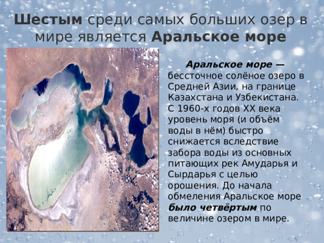  Шестым среди самых больших озер в мире является  Аральское море    Аральское море — бессточное солёное озеро в Средней Азии, на границе Казахстана и Узбекистана. С 1960-х годов XX века уровень моря (и объём воды в нём) быстро снижается вследствие забора воды из основных питающих рек Амударья и Сырдарья с целью орошения. До начала обмеления Аральское море было четвёртым по величине озером в мире.  
