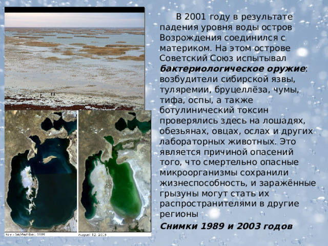  В 2001 году в результате падения уровня воды остров Возрождения соединился с материком. На этом острове Советский Союз испытывал бактериологическое оружие : возбудители сибирской язвы, туляремии, бруцеллёза, чумы, тифа, оспы, а также ботулинический токсин проверялись здесь на лошадях, обезьянах, овцах, ослах и других лабораторных животных. Это является причиной опасений того, что смертельно опасные микроорганизмы сохранили жизнеспособность, и заражённые грызуны могут стать их распространителями в другие регионы Снимки 1989 и 2003 годов  