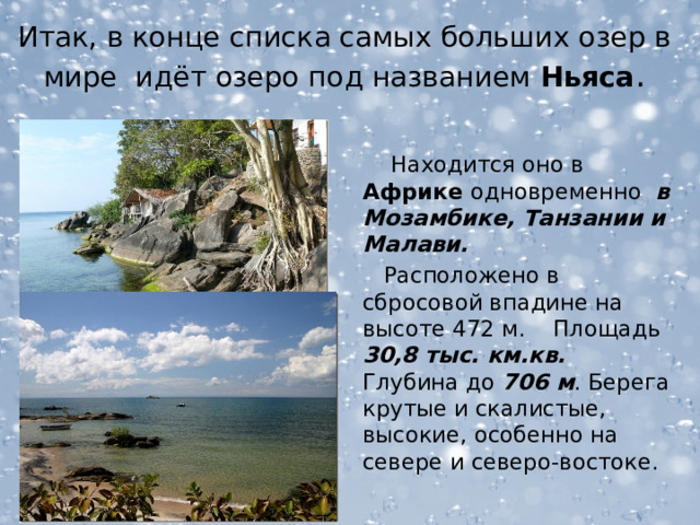 Итак, в конце списка самых больших озер в мире идёт озеро под названием  Ньяса .  Находится оно в Африке одновременно в Мозамбике, Танзании и Малави.  Расположено в сбросовой впадине на высоте 472 м. Площадь 30,8 тыс. км.кв. Глубина до 706 м . Берега крутые и скалистые, высокие, особенно на севере и северо-востоке. 