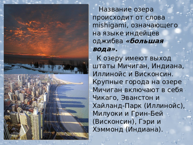  Название озера происходит от слова mishigami, означающего на языке индейцев оджибва «большая вода».  К озеру имеют выход штаты Мичиган, Индиана, Иллинойс и Висконсин. Крупные города на озере Мичиган включают в себя Чикаго, Эванстон и Хайланд-Парк (Иллинойс), Милуоки и Грин-Бей (Висконсин), Гэри и Хэммонд (Индиана).  