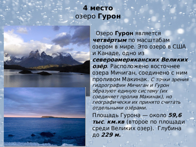 4 место  озеро Гурон  Озеро Гурон является четвёртым по масштабам озером в мире. Это озеро в США и Канаде, одно из североамериканских Великих озёр . Расположено восточнее озера Мичиган, соединено с ним проливом Макинак. С точки зрения гидрографии Мичиган и Гурон образуют единую систему (их соединяет пролив Макинак), но географически их принято считать отдельными озёрами. Площадь Гурона — около 59,6 тыс . км.кв (второе по площади среди Великих озер). Глубина до 229 м.  