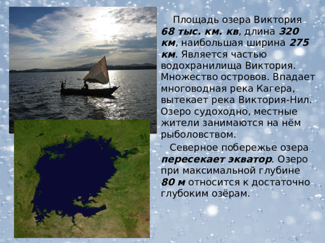  Площадь озера Виктория 68 тыс. км. кв , длина 320 км , наибольшая ширина 275 км . Является частью водохранилища Виктория. Множество островов. Впадает многоводная река Кагера, вытекает река Виктория-Нил. Озеро судоходно, местные жители занимаются на нём рыболовством.  Северное побережье озера пересекает экватор . Озеро при максимальной глубине 80  м относится к достаточно глубоким озёрам.  