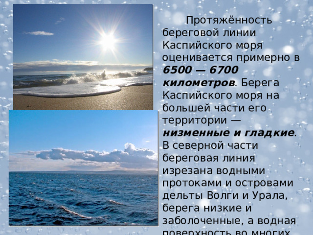  Протяжённость береговой линии Каспийского моря оценивается примерно в 6500 —  6700 километров . Берега Каспийского моря на большей части его территории — низменные и гладкие . В северной части береговая линия изрезана водными протоками и островами дельты Волги и Урала, берега низкие и заболоченные, а водная поверхность во многих местах покрыта зарослями.  