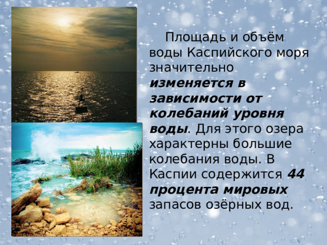 Площадь и объём воды Каспийского моря значительно изменяется в зависимости от колебаний уровня воды . Для этого озера характерны большие колебания воды. В Каспии содержится 44 процента мировых запасов озёрных вод.  
