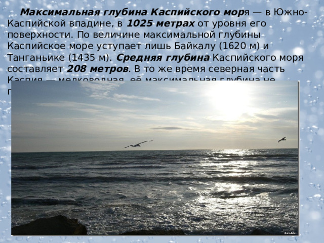  Максимальная глубина Каспийского мор я — в Южно-Каспийской впадине, в 1025 метрах от уровня его поверхности. По величине максимальной глубины Каспийское море уступает лишь Байкалу (1620 м) и Танганьике (1435 м). Средняя глубина Каспийского моря составляет 208 метров . В то же время северная часть Каспия — мелководная, её максимальная глубина не превышает 25 метров, а средняя глубина — 4 метров.  