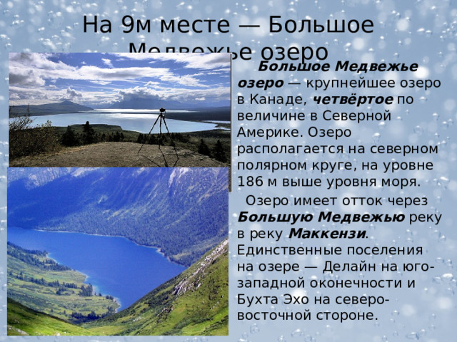 На 9м месте — Большое Медвежье озеро  Большое Медвежье озеро — крупнейшее озеро в Канаде, четвёртое по величине в Северной Америке. Озеро располагается на северном полярном круге, на уровне 186 м выше уровня моря.  Озеро имеет отток через Большую Медвежью реку в реку Маккензи . Единственные поселения на озере — Делайн на юго-западной оконечности и Бухта Эхо на северо-восточной стороне.  