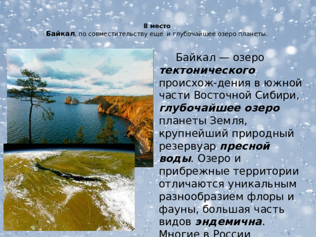 8 место  Байкал , по совместительству еще и глубочайшее озеро планеты.     Байкал — озеро тектонического происхож-дения в южной части Восточной Сибири, глубочайшее озеро планеты Земля, крупнейший природный резервуар пресной  воды . Озеро и прибрежные территории отличаются уникальным разнообразием флоры и фауны, большая часть видов эндемична . Многие в России традиционно называют Байкал морем.  