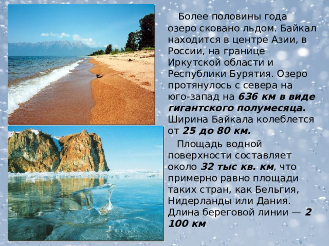  Более половины года озеро сковано льдом. Байкал находится в центре Азии, в России, на границе Иркутской области и Республики Бурятия. Озеро протянулось с севера на юго-запад на 636 км в виде гигантского полумесяца. Ширина Байкала колеблется от 25 до 80 км.  Площадь водной поверхности составляет около 32 тыс кв. км , что примерно равно площади таких стран, как Бельгия, Нидерланды или Дания. Длина береговой линии — 2 100 км  