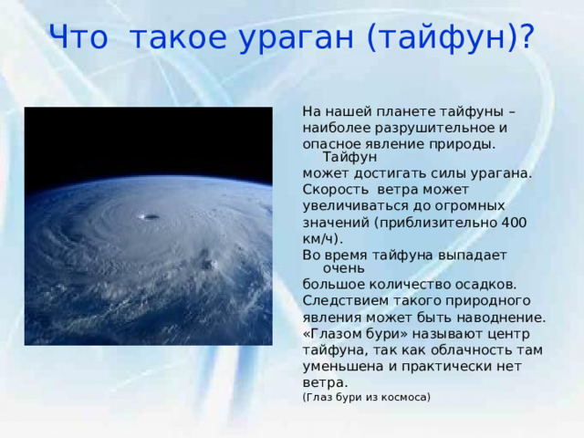 Что такое ураган (тайфун)?   На нашей планете тайфуны – наиболее разрушительное и опасное явление природы. Тайфун может достигать силы урагана. Скорость ветра может увеличиваться до огромных значений (приблизительно 400 км/ч). Во время тайфуна выпадает очень большое количество осадков. Следствием такого природного явления может быть наводнение. «Глазом бури» называют центр тайфуна, так как облачность там уменьшена и практически нет ветра. (Глаз бури из космоса) 