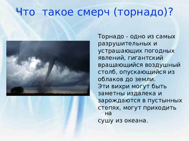 Что такое смерч (торнадо)?   Торнадо - одно из самых разрушительных и устрашающих погодных явлений, гигантский вращающийся воздушный столб, опускающийся из облаков до земли. Эти вихри могут быть заметны издалека и зарождаются в пустынных степях, могут приходить на сушу из океана. 