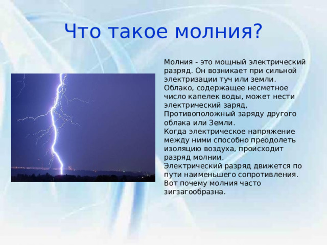 Что такое молния? Молния - это мощный электрический разряд. Он возникает при сильной электризации туч или земли. Облако, содержащее несметное число капелек воды, может нести электрический заряд, Противоположный заряду другого облака или Земли. Когда электрическое напряжение между ними способно преодолеть изоляцию воздуха, происходит разряд молнии. Электрический разряд движется по пути наименьшего сопротивления. Вот почему молния часто зигзагообразна. 