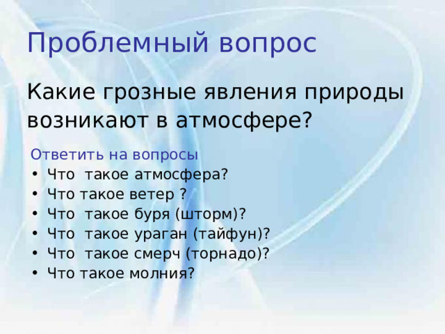 Проблемный вопрос  Какие грозные явления природы возникают в атмосфере? Ответить на вопросы Что такое атмосфера? Что такое ветер ? Что такое буря (шторм)? Что такое ураган (тайфун)? Что такое смерч (торнадо)? Что такое молния?   