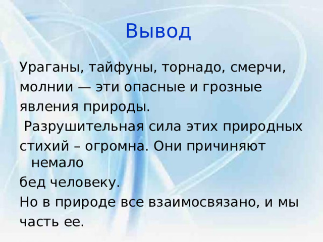 Вывод  Ураганы, тайфуны, торнадо, смерчи, молнии — эти опасные и грозные явления природы.  Разрушительная сила этих природных стихий – огромна. Они причиняют немало бед человеку. Но в природе все взаимосвязано, и мы часть ее. 