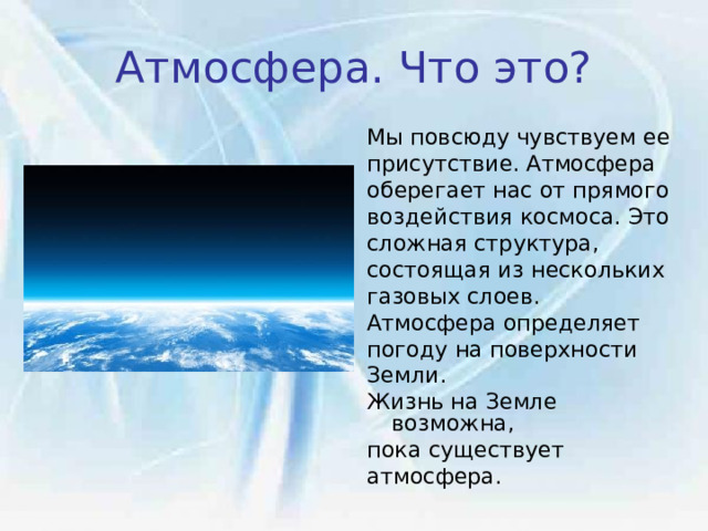 Атмосфера. Что это? Мы повсюду чувствуем ее присутствие. Атмосфера оберегает нас от прямого воздействия космоса. Это сложная структура, состоящая из нескольких газовых слоев. Атмосфера определяет  погоду на поверхности Земли.  Жизнь на Земле возможна, пока существует атмосфера. 