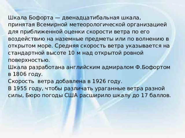 Шкала Бофорта — двенадцатибальная шкала, принятая Всемирной метеорологической организацией для приближенной оценки скорости ветра по его воздействию на наземные предметы или по волнению в открытом море. Средняя скорость ветра указывается на стандартной высоте 10 м над открытой ровной поверхностью. Шкала разработана английским адмиралом Ф.Бофортом в 1806 году. Скорость ветра добавлена в 1926 году. В 1955 году, чтобы различать ураганные ветра разной силы, Бюро погоды США расширило шкалу до 17 баллов. 