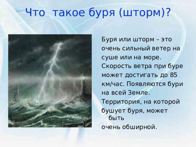 Что такое буря (шторм)?   Буря или шторм – это очень сильный ветер на суше или на море. Скорость ветра при буре может достигать до 85 км/час. Появляются бури на всей Земле. Территория, на которой бушует буря, может быть очень обширной. 