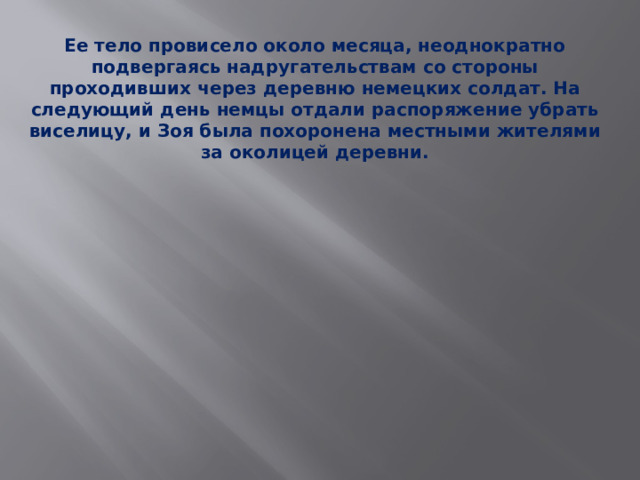 Ее тело провисело около месяца, неоднократно подвергаясь надругательствам со стороны проходивших через деревню немецких солдат. На следующий день немцы отдали распоряжение убрать виселицу, и Зоя была похоронена местными жителями за околицей деревни.   