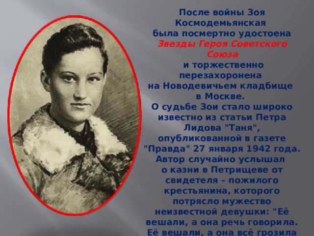 После войны Зоя Космодемьянская была посмертно удостоена Звезды Героя Советского Союза  и торжественно перезахоронена на Новодевичьем кладбище в Москве. О судьбе Зои стало широко известно из статьи Петра Лидова 