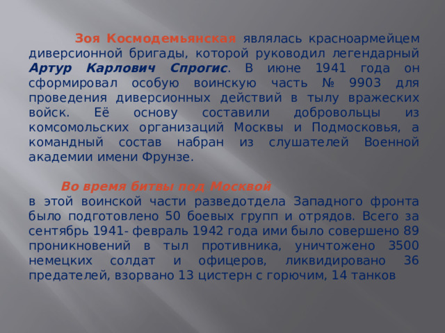 Зоя Космодемьянская являлась красноармейцем диверсионной бригады, которой руководил легендарный Артур Карлович Спрогис . В июне 1941 года он сформировал особую воинскую часть № 9903 для проведения диверсионных действий в тылу вражеских войск. Её основу составили добровольцы из комсомольских организаций Москвы и Подмосковья, а командный состав набран из слушателей Военной академии имени Фрунзе.  Во время битвы под Москвой в этой воинской части разведотдела Западного фронта было подготовлено 50 боевых групп и отрядов. Всего за сентябрь 1941- февраль 1942 года ими было совершено 89 проникновений в тыл противника, уничтожено 3500 немецких солдат и офицеров, ликвидировано 36 предателей, взорвано 13 цистерн с горючим, 14 танков 