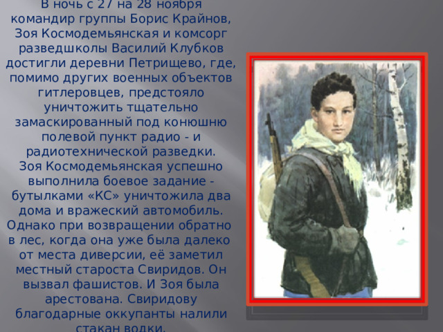 В ночь с 27 на 28 ноября  командир группы Борис Крайнов, Зоя Космодемьянская и комсорг разведшколы Василий Клубков достигли деревни Петрищево, где, помимо других военных объектов гитлеровцев, предстояло уничтожить тщательно замаскированный под конюшню полевой пункт радио - и радиотехнической разведки. Зоя Космодемьянская успешно выполнила боевое задание - бутылками «КС» уничтожила два дома и вражеский автомобиль. Однако при возвращении обратно в лес, когда она уже была далеко от места диверсии, её заметил местный староста Свиридов. Он вызвал фашистов. И Зоя была арестована. Свиридову благодарные оккупанты налили стакан водки. 