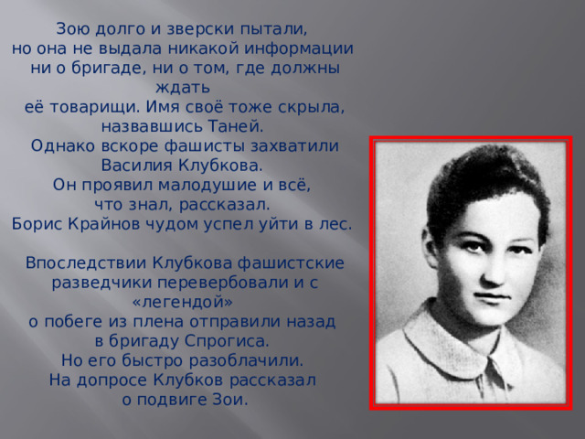 Зою долго и зверски пытали, но она не выдала никакой информации ни о бригаде, ни о том, где должны ждать её товарищи. Имя своё тоже скрыла, назвавшись Таней. Однако вскоре фашисты захватили Василия Клубкова. Он проявил малодушие и всё, что знал, рассказал. Борис Крайнов чудом успел уйти в лес. Впоследствии Клубкова фашистские разведчики перевербовали и с «легендой» о побеге из плена отправили назад в бригаду Спрогиса. Но его быстро разоблачили. На допросе Клубков рассказал о подвиге Зои . 