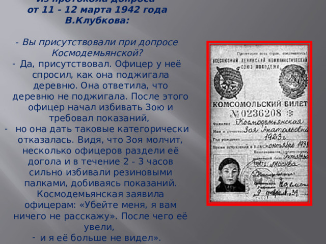 Из протокола допроса от 11 - 12 марта 1942 года В.Клубкова: - Вы присутствовали при допросе Космодемьянской? Да, присутствовал. Офицер у неё спросил, как она поджигала деревню. Она ответила, что деревню не поджигала. После этого офицер начал избивать Зою и требовал показаний,  но она дать таковые категорически отказалась. Видя, что Зоя молчит, несколько офицеров раздели её догола и в течение 2 - 3 часов сильно избивали резиновыми палками, добиваясь показаний. Космодемьянская заявила офицерам: «Убейте меня, я вам ничего не расскажу». После чего её увели, и я её больше не видел». 