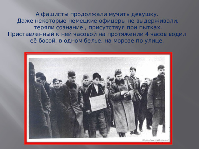 А фашисты продолжали мучить девушку. Даже некоторые немецкие офицеры не выдерживали,  теряли сознание , присутствуя при пытках. Приставленный к ней часовой на протяжении 4 часов водил её босой, в одном белье, на морозе по улице.   