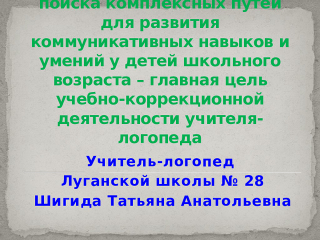 Создание условий для формирования всесторонне развитой личности путем поиска комплексных путей для развития коммуникативных навыков и умений у детей школьного возраста – главная цель учебно-коррекционной деятельности учителя-логопеда Учитель-логопед Луганской школы № 28 Шигида Татьяна Анатольевна 