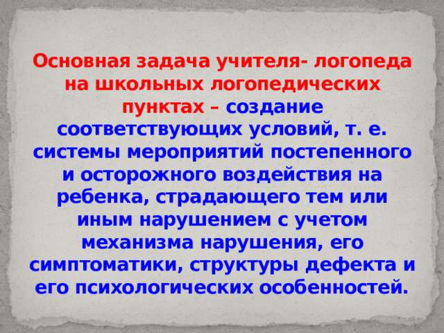 Основная задача учителя- логопеда на школьных логопедических пунктах – создание соответствующих условий, т. е. системы мероприятий постепенного и осторожного воздействия на ребенка, страдающего тем или иным нарушением с учетом механизма нарушения, его симптоматики, структуры дефекта и его психологических особенностей. 