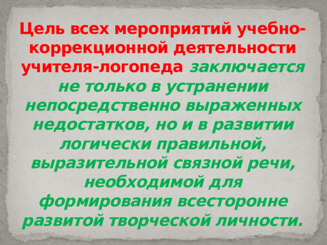 Цель всех мероприятий учебно-коррекционной деятельности учителя-логопеда  заключается не только в устранении непосредственно выраженных недостатков, но и в развитии логически правильной, выразительной связной речи, необходимой для формирования всесторонне развитой творческой личности. 
