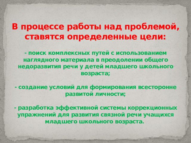 В процессе работы над проблемой, ставятся определенные цели:   - поиск комплексных путей с использованием наглядного материала в преодолении общего недоразвития речи у детей младшего школьного возраста;   - создание условий для формирования всесторонне развитой личности;   - разработка эффективной системы коррекционных упражнений для развития связной речи учащихся младшего школьного возраста.   