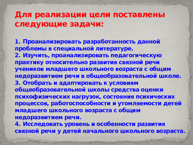 Для реализации цели поставлены  следующие задачи:   1.  Проанализировать разработанность данной проблемы в специальной литературе.  2.  Изучить, проанализировать педагогическую практику относительно развития связной речи учеников младшего школьного возраста с общим недоразвитием речи в общеобразовательной школе.  3.  Отобрать и адаптировать к условиям общеобразовательной школы средства оценки психофизических нагрузок, состояния психических процессов, работоспособности и утомляемости детей младшего школьного возраста с общим недоразвитием речи.  4.  Исследовать уровень и особенности развития связной речи у детей начального школьного возраста. 
