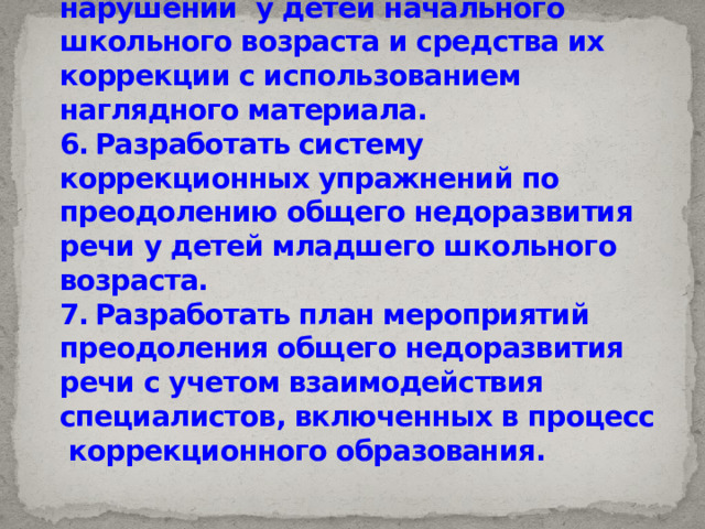 5.  Определить особенности нарушений у детей начального школьного возраста и средства их коррекции с использованием наглядного материала.  6.  Разработать систему коррекционных упражнений по преодолению общего недоразвития речи у детей младшего школьного возраста.  7.  Разработать план мероприятий преодоления общего недоразвития речи с учетом взаимодействия специалистов, включенных в процесс коррекционного образования.   